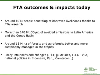 • Around 10 M people benefiting of improved livelihoods thanks to
FTA research
• More than 140 Mt CO2eq of avoided emissions in Latin America
and the Congo Basin
• Around 15 M ha of forests and agroforests better and more
sustainably managed in the tropics
• Policy influences and changes (IPCC guidelines, FLEGT-VPA,
national policies in Indonesia, Peru, Cameroon…)
FTA outcomes & impacts today
 
