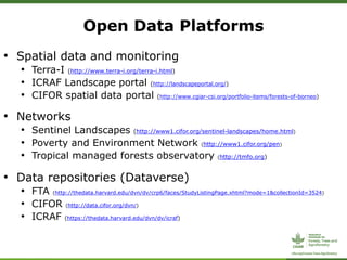 • Spatial data and monitoring
• Terra-I (http://www.terra-i.org/terra-i.html)
• ICRAF Landscape portal (http://landscapeportal.org/)
• CIFOR spatial data portal (http://www.cgiar-csi.org/portfolio-items/forests-of-borneo)
• Networks
• Sentinel Landscapes (http://www1.cifor.org/sentinel-landscapes/home.html)
• Poverty and Environment Network (http://www1.cifor.org/pen)
• Tropical managed forests observatory (http://tmfo.org)
• Data repositories (Dataverse)
• FTA (http://thedata.harvard.edu/dvn/dv/crp6/faces/StudyListingPage.xhtml?mode=1&collectionId=3524)
• CIFOR (http://data.cifor.org/dvn/)
• ICRAF (https://thedata.harvard.edu/dvn/dv/icraf)
Open Data Platforms
 
