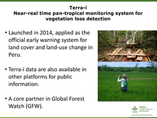 Terra-i
Near-real time pan-tropical monitoring system for
vegetation loss detection
• Launched in 2014, applied as the
official early warning system for
land cover and land-use change in
Peru.
• Terra-i data are also available in
other platforms for public
information.
• A core partner in Global Forest
Watch (GFW).
 