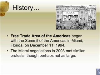 History…
• Free Trade Area of the Americas began
with the Summit of the Americas in Miami,
Florida, on December 11, 1994,
• The Miami negotiations in 2003 met similar
protests, though perhaps not as large.
 