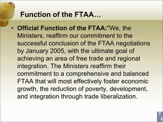 Function of the FTAA…
• Official Function of the FTAA:"We, the
Ministers, reaffirm our commitment to the
successful conclusion of the FTAA negotiations
by January 2005, with the ultimate goal of
achieving an area of free trade and regional
integration. The Ministers reaffirm their
commitment to a comprehensive and balanced
FTAA that will most effectively foster economic
growth, the reduction of poverty, development,
and integration through trade liberalization.
 