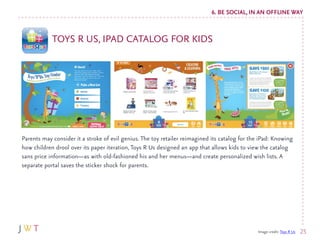 6. BE SOCIAL, IN AN OFFLINE WAY


            TOYS R US, IPAD CATALOG FOR KIDS




Parents may consider it a stroke of evi...