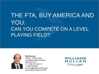 THE FTA, BUY AMERICA AND
YOU:
CAN YOU COMPETE ON A LEVEL
PLAYING FIELD?
Eliot Norman
Partner – White Collar
Investigations/Buy America
Richmond, VA
C: +1.804.721.7851 | T:
+1.804.420.6482
enorman@williamsmullen.com
www.williamsmullen.com/FDI
 