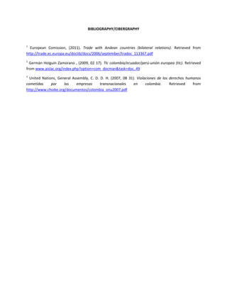 BIBLIOGRAPHY/CIBERGRAPHY



1
  European Comission, (2011). Trade with Andean countries (bilateral relations). Retrieved from
http://trade.ec.europa.eu/doclib/docs/2006/september/tradoc_113367.pdf
2
  Germán Holguín Zamorano , (2009, 02 17). Tlc colombia/ecuador/perú-unión europea (tlc). Retrieved
from www.aislac.org/index.php?option=com_docman&task=doc..49
3
  United Nations, General Assembly, C. D. D. H. (2007, 08 31). Violaciones de los derechos humanos
cometidas     por    las    empresas      transnacionales    en     colombia.     Retrieved   from
http://www.choike.org/documentos/colombia_onu2007.pdf
 