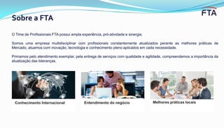 Sobre a FTA
Conhecimento Internacional Entendimento do negócio
O Time de Profissionais FTA possui ampla experiência, pró-atividade e sinergia.
Somos uma empresa multidisciplinar com profissionais constantemente atualizados perante as melhores práticas de
Mercado, atuamos com inovação, tecnologia e conhecimento pleno aplicados em cada necessidade.
Primamos pelo atendimento exemplar, pela entrega de serviços com qualidade e agilidade, compreendemos a importância da
atualização das lideranças.
Melhores práticas locais
 