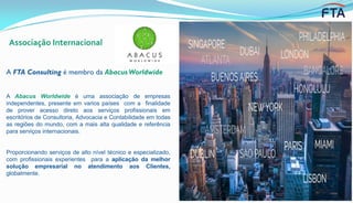 Associação Internacional
A FTA Consulting é membro da Abacus Worldwide
A Abacus Worldwide é uma associação de empresas
independentes, presente em varios países com a finalidade
de prover acesso direto aos serviços profissionais em
escritórios de Consultoria, Advocacia e Contabilidade em todas
as regiões do mundo, com a mais alta qualidade e referência
para serviços internacionais.
Proporcionando serviços de alto nível técnico e especializado,
com profissionais experientes para a aplicação da melhor
solução empresarial no atendimento aos Clientes,
globalmente.
 
