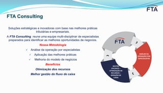 GESTÃO
EFICIENTE –
OTIMIZAÇÃO DE
RECURSOS –
GERAÇÃO DE
CAIXA
ANÁLISE DA
OPERAÇÃO POR
ESPECIALISTAS
Soluções estratégicas e inovadoras com base nas melhores práticas
tributárias e empresariais.
A FTA Consulting reune uma equipe multi-disciplinar de especialistas
preparados para identificar as melhores oportunidades de negocios.
Nossa Metodologia
 Análise da operação por especialistas
 Aplicação das melhores práticas
 Melhoria do modelo de negócios
Benefícios
Otimização dos recursos
Melhor gestão do fluxo de caixa
FTA Consulting
 
