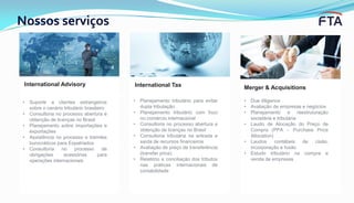 Nossos serviços
Merger & Acquisitions
• Due diligence
• Avaliação de empresas e negócios
• Planejamento e reestruturação
societária e tributária
• Laudo de Alocação do Preço de
Compra (PPA – Purchase Price
Allocation)
• Laudos contábeis de cisão,
incorporação e fusão
• Estudo tributário na compra e
venda de empresas
International TaxInternational Advisory
• Suporte a clientes estrangeiros
sobre o cenário tributário brasileiro
• Consultoria no processo abertura e
obtenção de licenças no Brasil
• Planejamento sobre importações e
exportações
• Assistência no processo e tramites
burocráticos para Expatriados
• Consultoria no processo de
obrigações acessórias para
operações internacionais
• Planejamento tributário para evitar
dupla tributação
• Planejamento tributário com foco
no comércio internacional
• Consultoria no processo abertura e
obtenção de licenças no Brasil
• Consultoria tributária na entrada e
saída de recursos financeiros
• Avaliação de preço de transferência
(transfer price)
• Relatório e conciliação dos tributos
nas práticas internacionais de
contabilidade
 