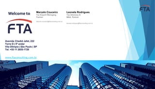 www.ftaconsulting.com.br
Welcome to
Avenida Chedid Jafet, 222
Torre D | 5º andar
Vila Olímpia | São Paulo | SP
Tel. +55 11 2655-1720
Leonela Rodrigues
Tax Advisory &
M&A Partner
leonela.rodrigues@ftaconsulting.com.br
Marcelo Couceiro
Tax Expert/ Managing
Partner
Marcelo.couceiro@ftaconsulting.com.br