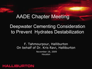 AADE Chapter Meeting
Deepwater Cementing Consideration
to Prevent Hydrates Destabilization

       F. Tahmourpour, Halliburton
   On behalf of Dr. Kris Ravi, Halliburton
                November 18, 2009
                    Houston
 