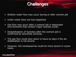 Challenges

• Shallow water flow may occur during or after cement job

• Under water blow out has happened

• Gas flow may occur after a cement job in deepwater
  environments that contain major hydrate zones.

• Destabilization of hydrates after the cement job is
  confirmed by downhole cameras.

• The gas flow could slow down in hours to days if the de-
  stabilization is not severe.

• However, the consequences could be more severe in worse
  cases.
 