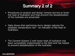 Summary 2 of 2
• Procedures to analyze and design cement slurries to lower
  the heat of hydration and help prevent the destabilization
  of the hydrates are presented.


• Data shows that optimizing slurry design reduces the
  adiabatic temperature rise – an indicator of the heat of
  hydration.




• The Cement System 2 with lower heat of hydration has
  been successfully implemented in the field and has helped
  to prevent destabilization of the hydrates.
 