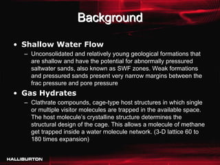 Background

• Shallow Water Flow
  – Unconsolidated and relatively young geological formations that
    are shallow and have the potential for abnormally pressured
    saltwater sands, also known as SWF zones. Weak formations
    and pressured sands present very narrow margins between the
    frac pressure and pore pressure
• Gas Hydrates
  – Clathrate compounds, cage-type host structures in which single
    or multiple visitor molecules are trapped in the available space.
    The host molecule’s crystalline structure determines the
    structural design of the cage. This allows a molecule of methane
    get trapped inside a water molecule network. (3-D lattice 60 to
    180 times expansion)
 