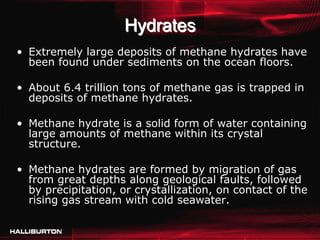 Hydrates
• Extremely large deposits of methane hydrates have
  been found under sediments on the ocean floors.

• About 6.4 trillion tons of methane gas is trapped in
  deposits of methane hydrates.

• Methane hydrate is a solid form of water containing
  large amounts of methane within its crystal
  structure.

• Methane hydrates are formed by migration of gas
  from great depths along geological faults, followed
  by precipitation, or crystallization, on contact of the
  rising gas stream with cold seawater.
 