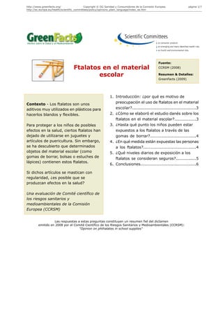 http://www.greenfacts.org/                   Copyright © DG Sanidad y Consumidores de la Comisión Europea.              página 1/7
http://ec.europa.eu/health/scientific_committees/policy/opinions_plain_language/index_es.htm




                                                                                                    Fuente:
                                   Ftalatos en el material                                          CCRSM (2008)

                                           escolar                                                  Resumen & Detalles:
                                                                                                    GreenFacts (2009)




                                                               1. Introducción: ¿por qué es motivo de
Contexto - Los ftalatos son unos                                  preocupación el uso de ftalatos en el material
aditivos muy utilizados en plásticos para                         escolar?...............................................3
hacerlos blandos y flexibles.                                  2. ¿Cómo se elaboró el estudio danés sobre los
                                                                  ftalatos en el material escolar?................3
Para proteger a los niños de posibles                          3. ¿Hasta qué punto los niños pueden estar
efectos en la salud, ciertos ftalatos han                         expuestos a los ftalatos a través de las
dejado de utilizarse en juguetes y                                gomas de borrar?..................................4
artículos de puericultura. Sin embargo,                        4. ¿En qué medida están expuestas las personas
se ha descubierto que determinados                                a los ftalatos?.......................................4
objetos del material escolar (como                             5. ¿Qué niveles diarios de exposición a los
gomas de borrar, bolsas o estuches de                             ftalatos se consideran seguros?...............5
lápices) contienen estos ftalatos.
                                                               6. Conclusiones.........................................6

Si dichos artículos se mastican con
regularidad, ¿es posible que se
produzcan efectos en la salud?

Una evaluación de Comité científico de
los riesgos sanitarios y
medioambientales de la Comisión
Europea (CCRSM)


                  Las respuestas a estas preguntas constituyen un resumen fiel del dictamen
        emitido en 2008 por el Comité Científico de los Riesgos Sanitarios y Medioambientales (CCRSM):
                                  "Opinion on phthalates in school supplies"
 