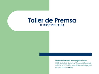 Taller de Premsa EL BLOC DE L’AULA Projecte de Noves Tecnologies a l’aula USEE (Unitat de Suport a l’Educació Especial) INSTITUT BELLVITGE (L’Hospitalet de Llobregat) Helena Sarroca Mañé 