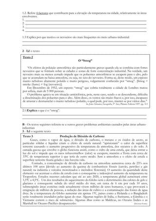 1.2. Refere 4 factores que contribuem para a elevação da temperatura na cidade, relativamente às áreas
envolventes.
1. _____________________________________________________________________________
2. _____________________________________________________________________________
3. _____________________________________________________________________________
4. _____________________________________________________________________________
1.3 Explica por que motivo os nevoeiros são mais frequentes no meio urbano-industrial.
_______________________________________________________________________________
_______________________________________________________________________________
2 - Lê o texto:
2.1.Explica o que é o “smog”.
_______________________________________________________________________________
_______________________________________________________________________________
B - Os textos seguintes referem-se a outros graves problemas ambientais causados pelas áreas urbano-
industriais
3 - Lê o seguinte texto:
Texto 2
O “Smog”
“Os efeitos da poluição atmosférica são particularmente graves quando ela se combina com fortes
nevoeiros que se formam sobre as cidades e zonas de forte concentração industrial. Na verdade, um
nevoeiro mais ou menos cerrado impede que os poluentes atmosféricos se escapem para o alto, pelo
que se acumulam na baixa atmosfera, ou seja, no seio do nevoeiro. Forma-se, deste modo, um espesso
manto nebuloso altamente poluído e muito perigoso, vulgarmente conhecido por “smog”. [Smog =
smoke (fumo) + fog (nevoeiro)].
Em Dezembro de 1952, um espesso “smog” que cobriu totalmente a cidade de Londres matou
por asfixia, mais de 5 000 pessoas.
O problema agrava-se em situação anticiclónica, pois, neste caso, sendo o ar descendente, dificulta
a disseminação dos poluentes para o alto. Além disso, os ventos são muito fracos e, por isso, incapazes
de arrastar e desmantelar o manto nebuloso poluído, o qual pode, por isso, manter-se por vários dias.”
In, João Antunes, Geografia, 9º Ano, Plátano Editora 1997. pg. 313
Texto 3 Produção de Dióxido de Carbono
Gases, como o vapor de água, o dióxido de carbono, o metano e os óxidos de azoto, as
partículas sólidas e líquidas criam o efeito de estufa natural: “aprisionam” o calor da superfície
terrestre causando o aumento progressivo da temperatura da atmosfera, dos oceanos e do solo. A
camada gasosa que envolve o globo funciona assim, como o vidro de uma estufa, que deixa entrar a
luz do sol e impede que os raios infravermelhos (calor) se escapem; mantém a Terra com cerca de
330
C de temperatura superior à que teria de outro modo. Sem a atmosfera e o efeito de estufa a
superfície terrestre ficaria gelada e não haveria vida.
Contudo, a concentração de dióxido de carbono na atmosfera aumentou cerca de 25% nos
últimos 100 anos [devido ao aumento da queima de combustíveis fósseis (carvão, petróleo e gás
natural) na indústria e veículos motorizados e incêndios florestais]. O aumento da quantidade deste
elemento vai acentuar o efeito de estufa com o consequente e indesejável aumento da temperatura na
Troposfera. Estudos recentes calculam que até ao ano 2020, a temperatura global aumentará entre
1,5ºC a 4,5ºC. Um dos resultados do aquecimento do Globo será o derretimento das calotes de gelo e
glaciares e consequente subida do nível médio do mar, em cerca de 6 cm por cada 10 anos,
submergindo áreas costeiras onde actualmente vivem milhões de seres humanos, o que provocará a
emigração de milhões de pessoas, a redução das áreas de cultivo e a contaminação das fontes de água
doce. Se a temperatura do Globo aumentar em apenas 1ºC, países como a Holanda e o Bangladesh
serão totalmente inundados pelas águas do mar. Algumas regiões de Itália, o Suriname, a Gâmbia e o
Vietname correm o risco de submersão. Algumas ilhas como as Maldivas, no Oceano Índico e as
Marshall no Oceano Pacífico desaparecerão. Diversas Fontes
 