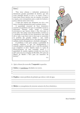 6 - Após a leitura dos textos 6 e 7 responde às questões.
6.1 Indica os 3 problemas abordados nos textos.
1. _____________________________________________________________________________
2. _____________________________________________________________________________
3. _____________________________________________________________________________
6.2 Explica o maior problema de poluição que afecta o ciclo da água.
_______________________________________________________________________________
_______________________________________________________________________________
_______________________________________________________________________________
6.3 Refere as consequências do crescente aumento dos lixos domésticos.
_______________________________________________________________________________
_______________________________________________________________________________
_______________________________________________________________________________
Bom Trabalho!
Texto 7
“Nas áreas urbanas e industriais produzem-se
diariamente grandes quantidade de detritos, que têm
como principal destino os rios e os mares. Como a
maior parte desses detritos não são tratados vão poluir
as águas, com consequências para a saúde do homem e
para a vida de outros seres vivos.
A água dos esgotos que desaguam nos rios e nos
mares, contribui grandemente para a poluição destes.
A quantidade crescente de lixos domésticos
constitui um problema com que as sociedades actuais se
defrontam. Durante muito tempo o homem
convenceu-se que bastava deitar o lixo fora para se
livrar dele. Nos países mais desenvolvidos, resolveu-se
o problema da recolha de lixos domésticos, mas ainda
não se sabe o que fazer com os lixos que se acumulam
na periferia das grandes cidades e que, sendo
responsáveis pela poluição do ar e das águas, provocam,
também, cheiros desagradáveis e desfeiam a paisagem.
O problema é mais grave porque a quantidade de
matérias orgânicas, as que são biodegradáveis, é
reduzida quando comparada com o total dos produtos
que compõem os lixos. Quanto maior é o grau de
desenvolvimento de uma sociedade menor é a
quantidade de matéria orgânica contida nos seus lixos
(22% para um nova-iorquino de Brooklin, 43% para um
filipino de Manila e 82% para um indonésio de
Jacarta).”
Idem
 