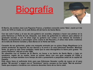 Biografía El Barrio, de nombre Jose Luis Figuereo Franco, y tambien conocido como ‘Selu’, nació un 4 de Junio de 1970 en Cadiz, en la calle Botica 29 del barrio de Santa María. Con tan solo 9 años y al son de una guitarra sin acordes, empieza a hacer sus pinitos en la peña flamenca La Perla de Cai. Después, sus dotes de guitarrista le valieron para obtener el graduado escolar; y con 14 años coge su guitarra con rumbo a los tablaos de Córdoba y Madrid, acompañando a personajes como Juana la del Revuelo y 4 años más tarde a bailores de la talla de Antonio Canales y Sara Baras en la Venta del Gato. Cansado de ser guitarrista, graba una maqueta animado por su primo Diego Magallanes (a la postre productor de algunos de sus discos) y la envía a la casa Ediciones Senador. Mientras tanto, se gana la vida como soldador, hasta que la casa discográfica le llama para grabar “Yo sueno flamenco” allá por el año 1996. Se rebautiza con el nombre de El Barrio, en honor a su barrio de Santa María, y bajo un sombrero, regalo de su madre, lanza su primer disco con una gran acogida en Cádiz y Andalucia, aunque tambien tuvo tiempo de salir a presentarlo a pequeñas salas de la capital de España. Este disco tiene el suficiente tirón para que Ediciones Senador confíe de nuevo en él para grabar "Mi secreto" y seguir con el “fenómeno” barrio, aunque no fue hasta "Mal de amores" hasta que empezó a venderse con números decentes fuera de su tierra natal. 