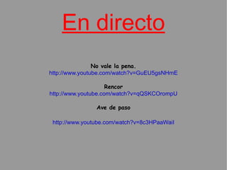 En directo No vale la pena. http://www.youtube.com/watch?v=GuEU5gsNHmE Rencor http://www.youtube.com/watch?v=qQSKCOrompU Ave de paso http://www.youtube.com/watch?v=8c3HPaaWaiI 