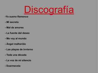 Discografía -Yo sueno flamenco - Mi secreto - Mal de amores - La fuente del deseo - Me voy al mundo - Ángel malherido - Las playas de invierno - Toda una década - La voz de mi silencio - Duermevela 
