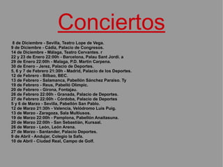 Conciertos 8 de Diciembre - Sevilla, Teatro Lope de Vega.  9 de Diciembre - Cádiz, Palacio de Congresos. 14 de Diciembre - Málaga, Teatro Cervantes. r 22 y 23 de Enero 22:00h - Barcelona, Palau Sant Jordi. a 29 de Enero 22:00h - Malaga, P.D. Martin Carpena.  30 de Enero - Jerez, Palacio de Deportes.  5, 6 y 7 de Febrero 21:30h - Madrid, Palacio de los Deportes.  12 de Febrero - Bilbao, BEC.  13 de Febrero - Salamanca, Pabellón Sánchez Paraiso. Ty 19 de Febrero - Reus, Pabelló Olimpic.  20 de Febrero - Girona, Fontajau.  26 de Febrero 22:00h - Granada, Palacio de Deportes.  27 de Febrero 22:00h - Córdoba, Palacio de Deportes 5 y 6 de Marzo - Sevilla, Pabellón San Pablo. 12 de Marzo 21:30h - Valencia, Velódromo Luis Puig.  13 de Marzo - Zaragoza, Sala Multiusos.  19 de Marzo 22:00h - Pamplona, Pabellón Anaitasuna.  20 de Marzo 22:00h - San Sebastián, Kursaal.  26 de Marzo - León, León Arena.  27 de Marzo - Santander, Palacio Deportes.  9 de Abril - Andujar, Colegio la Safa.  10 de Abril - Ciudad Real, Campo de Golf.   