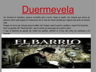 Duermevela Se terminó el insomnio, parece increíble pero cierto, llegó el sueño, los relojes que nunca se pararon ante nada siguen el transcurso de la vida sin tener piedad por alguien que pide un minuto más. Pongan en hora sus relojes pues el señor del tiempo regirá vuestro sueños y repartirá ilusiones. Dios os guarde del "Duermevela", que la noche se preocupe de vuestro amor. Y que el destino se apiade de todos los sueños, sshhhh el tictac del reloj da comienzo a la función. 