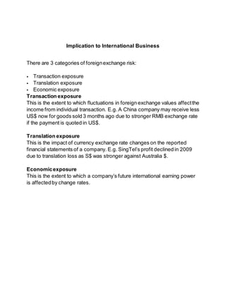 Implication to International Business 
There are 3 categories of foreign exchange risk: 
 Transaction exposure 
 Translation exposure 
 Economic exposure 
Transaction exposure 
This is the extent to which fluctuations in foreign exchange values affect the 
income from individual transaction. E.g. A China company may receive less 
US$ now for goods sold 3 months ago due to stronger RMB exchange rate 
if the payment is quoted in US$. 
Translation exposure 
This is the impact of currency exchange rate changes on the reported 
financial statements of a company. E.g. SingTel’s profit declined in 2009 
due to translation loss as S$ was stronger against Australia $. 
Economic exposure 
This is the extent to which a company’s future international earning power 
is affected by change rates. 
 