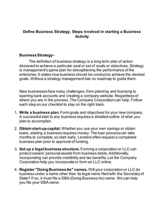 Define Business Strategy. Steps involved in starting a Business 
Activity 
Business Strategy- 
The definition of business strategy is a long term plan of action 
designed to achieve a particular goal or set of goals or objectives. Strategy 
is management's game plan for strengthening the performance of the 
enterprise. It states how business should be conduct to achieve the desired 
goals. Without a strategy management has no roadmap to guide them. 
New businesses face many challenges, from planning and licensing to 
opening bank accounts and creating a company website. Regardless of 
where you are in the process, The Company Corporation can help. Follow 
each step on our checklist to stay on the right track. 
1. Write a business plan. Form goals and objectives for your new company. 
A successful start to any business requires a detailed outline of what you 
plan to accomplish. 
2. Obtain start-up capital. Whether you use your own savings or obtain 
loans, starting a business requires money. The loan process can take 
months to complete, so start early. Lenders often request a completed 
business plan prior to approval of funding. 
3. Set up a legal business structure. Forming a corporation or LLC can 
protect owners' personal assets from business debts. Additionally, 
incorporating can provide credibility and tax benefits. Let the Company 
Corporation help you incorporate or form an LLC online. 
4. Register "Doing Business As" names. Will your corporation or LLC do 
business under a name other than its legal name filed with the Secretary of 
State? If so, it must file a DBA (Doing Business As) name. We can help 
you file your DBA name. 
 