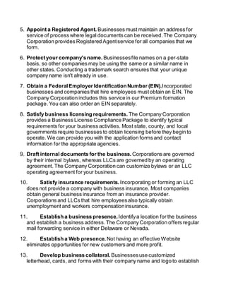 5. Appoint a Registered Agent. Businesses must maintain an address for 
service of process where legal documents can be received. The Company 
Corporation provides Registered Agent service for all companies that we 
form. 
6. Protect your company's name. Businesses file names on a per-state 
basis, so other companies may be using the same or a similar name in 
other states. Conducting a trademark search ensures that your unique 
company name isn't already in use. 
7. Obtain a Federal Employer Identification Number (EIN).Incorporated 
businesses and companies that hire employees must obtain an EIN. The 
Company Corporation includes this service in our Premium formation 
package. You can also order an EIN separately. 
8. Satisfy business licensing requirements. The Company Corporation 
provides a Business License Compliance Package to identify typical 
requirements for your business activities. Most state, county, and local 
governments require businesses to obtain licensing before they begin to 
operate. We can provide you with the application forms and contact 
information for the appropriate agencies. 
9. Draft internal documents for the business. Corporations are governed 
by their internal bylaws, whereas LLCs are governed by an operating 
agreement. The Company Corporation can customize bylaws or an LLC 
operating agreement for your business. 
10. Satisfy insurance requirements. Incorporating or forming an LLC 
does not provide a company with business insurance. Most companies 
obtain general business insurance from an insurance provider. 
Corporations and LLCs that hire employees also typically obtain 
unemployment and workers compensation insurance. 
11. Establish a business presence. Identify a location for the business 
and establish a business address. The Company Corporation offers regular 
mail forwarding service in either Delaware or Nevada. 
12. Establish a Web presence. Not having an effective Website 
eliminates opportunities for new customers and more profit. 
13. Develop business collateral. Businesses use customized 
letterhead, cards, and forms with their company name and logo to establish 
 