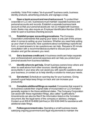credibility. Vista Print makes "do-it-yourself" business cards, business 
identity products, advertising products, and signage a snap. 
14. Open a bank account and merchant account. To protect their 
corporate or LLC veil, businesses must maintain separate business and 
personal accounts and records. Establish a separate business bank 
account so that your personal assets are not co-mingled with business 
funds. Banks may also require an Employer Identification Number (EIN) in 
order to open a business checking account. 
15. Establish proper accounting procedures. The Company 
Corporation understands that paying your taxes is only part of the picture 
when it comes to setting up your business. Whether you need help setting 
up your chart of accounts, have questions about completing a specific tax 
form, or need answers to tax questions we can help. Request a 30 minute 
consultation with a recommended accountant to discuss your unique 
situation and get the answers you need. 
16. Get a business credit card. A business credit card helps separate 
your professional and personal expenses and can help you protect your 
personal assets from business liabilities. 
17. Identify where to get help. Smart business owners know where and 
when to seek advice from other sources. Identify attorneys and 
accountants in your area who can assist you with specific questions about 
your business, or contact us to help identify a solution to meet your needs. 
18. Get started. Schedule an opening day for your business. Giving 
yourself a goal helps keep things on track and can increase your 
productivity. 
19. Complete additional filings as needed. Companies that expand to 
do business outside their original state of incorporation or LLC formation 
generally register in the those additional states. The Company Corporation 
can assist with these registration filings, also called "qualifications." 
Amendments can also be filed if the information listed on the formation 
document, like the legal name of the company or address, changes. 
Contact us at 800-818-6082 (toll-free) or 302-636-5440 for assistance with 
additional state filings. 
20. Follow government rules. Operating a small business means 
satisfying ongoing government and legal requirements to maintain the 
 