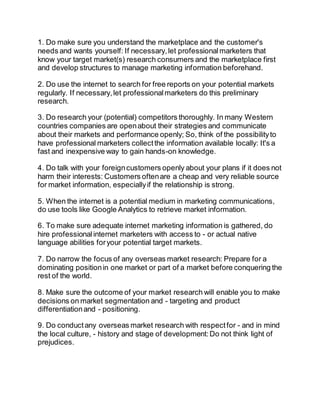 1. Do make sure you understand the marketplace and the customer's 
needs and wants yourself: If necessary, let professional marketers that 
know your target market(s) research consumers and the marketplace first 
and develop structures to manage marketing information beforehand. 
2. Do use the internet to search for free reports on your potential markets 
regularly. If necessary, let professional marketers do this preliminary 
research. 
3. Do research your (potential) competitors thoroughly. In many Western 
countries companies are open about their strategies and communicate 
about their markets and performance openly; So, think of the possibility to 
have professional marketers collect the information available locally: It's a 
fast and inexpensive way to gain hands-on knowledge. 
4. Do talk with your foreign customers openly about your plans if it does not 
harm their interests: Customers often are a cheap and very reliable source 
for market information, especially if the relationship is strong. 
5. When the internet is a potential medium in marketing communications, 
do use tools like Google Analytics to retrieve market information. 
6. To make sure adequate internet marketing information is gathered, do 
hire professional internet marketers with access to - or actual native 
language abilities for your potential target markets. 
7. Do narrow the focus of any overseas market research: Prepare for a 
dominating position in one market or part of a market before conquering the 
rest of the world. 
8. Make sure the outcome of your market research will enable you to make 
decisions on market segmentation and - targeting and product 
differentiation and - positioning. 
9. Do conduct any overseas market research with respect for - and in mind 
the local culture, - history and stage of development: Do not think light of 
prejudices. 
 