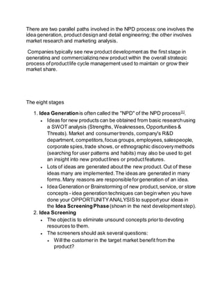 There are two parallel paths involved in the NPD process: one involves the 
idea generation, product design and detail engineering; the other involves 
market research and marketing analysis. 
Companies typically see new product development as the first stage in 
generating and commercializing new product within the overall strategic 
process of product life cycle management used to maintain or grow their 
market share. 
The eight stages 
1. Idea Generation is often called the "NPD" of the NPD process[1]. 
 Ideas for new products can be obtained from basic research using 
a SWOT analysis (Strengths, Weaknesses, Opportunities & 
Threats). Market and consumer trends, company's R&D 
department, competitors, focus groups, employees, salespeople, 
corporate spies, trade shows, or ethnographic discovery methods 
(searching for user patterns and habits) may also be used to get 
an insight into new product lines or product features. 
 Lots of ideas are generated about the new product. Out of these 
ideas many are implemented. The ideas are generated in many 
forms. Many reasons are responsible for generation of an idea. 
 Idea Generation or Brainstorming of new product, service, or store 
concepts - idea generation techniques can begin when you have 
done your OPPORTUNITY ANALYSIS to support your ideas in 
the Idea Screening Phase (shown in the next development step). 
2. Idea Screening 
 The object is to eliminate unsound concepts prior to devoting 
resources to them. 
 The screeners should ask several questions: 
 Will the customer in the target market benefit from the 
product? 
 