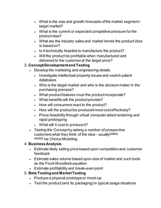  What is the size and growth forecasts of the market segment / 
target market? 
 What is the current or expected competitive pressure for the 
product idea? 
 What are the industry sales and market trends the product idea 
is based on? 
 Is it technically feasible to manufacture the product? 
 Will the product be profitable when manufactured and 
delivered to the customer at the target price? 
3. Concept Development and Testing 
 Develop the marketing and engineering details 
 Investigate intellectual property issues and search patent 
databases 
 Who is the target market and who is the decision maker in the 
purchasing process? 
 What product features must the product incorporate? 
 What benefits will the product provide? 
 How will consumers react to the product? 
 How will the product be produced most cost effectively? 
 Prove feasibility through virtual computer aided rendering and 
rapid prototyping 
 What will it cost to produce it? 
 Testing the Concept by asking a number of prospective 
customers what they think of the idea - usually[citation 
needed] via Choice Modeling. 
4. Business Analysis 
 Estimate likely selling price based upon competition and customer 
feedback 
 Estimate sales volume based upon size of market and such tools 
as the Fourt-Woodlock equation 
 Estimate profitability and break-even point 
5. Beta Testing and Market Testing 
 Produce a physical prototype or mock-up 
 Test the product (and its packaging) in typical usage situations 
 