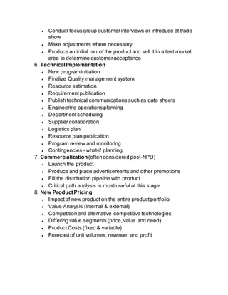  Conduct focus group customer interviews or introduce at trade 
show 
 Make adjustments where necessary 
 Produce an initial run of the product and sell it in a test market 
area to determine customer acceptance 
6. Technical Implementation 
 New program initiation 
 Finalize Quality management system 
 Resource estimation 
 Requirement publication 
 Publish technical communications such as data sheets 
 Engineering operations planning 
 Department scheduling 
 Supplier collaboration 
 Logistics plan 
 Resource plan publication 
 Program review and monitoring 
 Contingencies - what-if planning 
7. Commercialization (often considered post-NPD) 
 Launch the product 
 Produce and place advertisements and other promotions 
 Fill the distribution pipeline with product 
 Critical path analysis is most useful at this stage 
8. New Product Pricing 
 Impact of new product on the entire product portfolio 
 Value Analysis (internal & external) 
 Competition and alternative competitive technologies 
 Differing value segments (price, value and need) 
 Product Costs (fixed & variable) 
 Forecast of unit volumes, revenue, and profit 
 