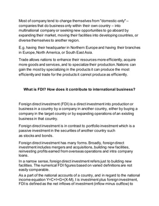 Most of company tend to change themselves from "domestic-only" – 
companies that do business only within their own country – into 
multinational company or seeking new opportunities to go aboard by 
expanding their market, moving their facilities into developing countries, or 
diverse themselves to another region. 
E.g. having their headquarter in Northern Europe and having their branches 
in Europe, North America, or South East Asia. 
Trade allows nations to enhance their resources more efficiently, acquire 
more goods and services, and to specialize their production. Nations can 
gain the most by specializing in the products it can produce the most 
efficiently and trade for the products it cannot produce as efficiently. 
What is FDI? How does it contribute to international business? 
Foreign direct investment (FDI) is a direct investment into production or 
business in a country by a company in another country, either by buying a 
company in the target country or by expanding operations of an existing 
business in that country. 
Foreign direct investment is in contrast to portfolio investment which is a 
passive investment in the securities of another country such 
as stocks and bonds. 
Foreign direct investment has many forms. Broadly, foreign direct 
investment includes mergers and acquisitions, building new facilities, 
reinvesting profits earned from overseas operations and intra company 
loans. 
In a narrow sense, foreign direct investment refers just to building new 
facilities. The numerical FDI figures based on varied definitions are not 
easily comparable. 
As a part of the national accounts of a country, and in regard to the national 
income equation Y=C+I+G+(X-M), I is investment plus foreign investment, 
FDI is defined as the net inflows of investment (inflow minus outflow) to 
 