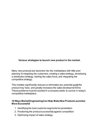 Various strategies to launch new product in the market. 
Many new products are launched into the marketplace with little prior 
planning for targeting the customers, creating a sales strategy, developing 
a distribution strategy, training the sales force, and integrating the 
competitive strategy. 
This mistake significantly reduces or eliminates any potential profit the 
product may have, and greatly increases the sales development time. 
These problems must be avoided if a company wants to survive in today's 
competitive marketplace. 
10 Ways Market Engineering Can Help Make New Product Launches 
More Successful 
1. Identifying the best customer segments for penetration 
2. Positioning the product successfully against competition 
3. Optimizing impact of sales strategy 
 