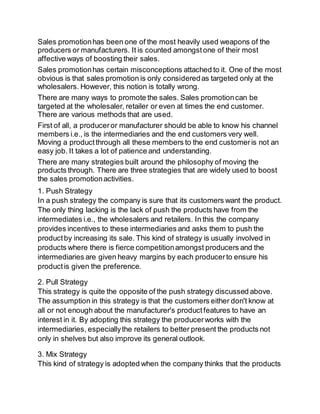 Sales promotion has been one of the most heavily used weapons of the 
producers or manufacturers. It is counted amongst one of their most 
affective ways of boosting their sales. 
Sales promotion has certain misconceptions attached to it. One of the most 
obvious is that sales promotion is only considered as targeted only at the 
wholesalers. However, this notion is totally wrong. 
There are many ways to promote the sales. Sales promotion can be 
targeted at the wholesaler, retailer or even at times the end customer. 
There are various methods that are used. 
First of all, a producer or manufacturer should be able to know his channel 
members i.e., is the intermediaries and the end customers very well. 
Moving a product through all these members to the end customer is not an 
easy job. It takes a lot of patience and understanding. 
There are many strategies built around the philosophy of moving the 
products through. There are three strategies that are widely used to boost 
the sales promotion activities. 
1. Push Strategy 
In a push strategy the company is sure that its customers want the product. 
The only thing lacking is the lack of push the products have from the 
intermediates i.e., the wholesalers and retailers. In this the company 
provides incentives to these intermediaries and asks them to push the 
product by increasing its sale. This kind of strategy is usually involved in 
products where there is fierce competition amongst producers and the 
intermediaries are given heavy margins by each producer to ensure his 
product is given the preference. 
2. Pull Strategy 
This strategy is quite the opposite of the push strategy discussed above. 
The assumption in this strategy is that the customers either don't know at 
all or not enough about the manufacturer's product features to have an 
interest in it. By adopting this strategy the producer works with the 
intermediaries, especially the retailers to better present the products not 
only in shelves but also improve its general outlook. 
3. Mix Strategy 
This kind of strategy is adopted when the company thinks that the products 
 