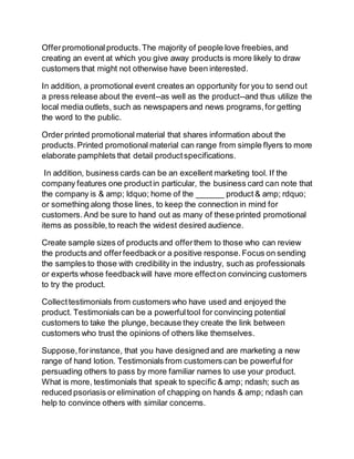 Offer promotional products. The majority of people love freebies, and 
creating an event at which you give away products is more likely to draw 
customers that might not otherwise have been interested. 
In addition, a promotional event creates an opportunity for you to send out 
a press release about the event--as well as the product--and thus utilize the 
local media outlets, such as newspapers and news programs, for getting 
the word to the public. 
Order printed promotional material that shares information about the 
products. Printed promotional material can range from simple flyers to more 
elaborate pamphlets that detail product specifications. 
In addition, business cards can be an excellent marketing tool. If the 
company features one product in particular, the business card can note that 
the company is & amp; ldquo; home of the ______ product & amp; rdquo; 
or something along those lines, to keep the connection in mind for 
customers. And be sure to hand out as many of these printed promotional 
items as possible, to reach the widest desired audience. 
Create sample sizes of products and offer them to those who can review 
the products and offer feedback or a positive response. Focus on sending 
the samples to those with credibility in the industry, such as professionals 
or experts whose feedback will have more effect on convincing customers 
to try the product. 
Collect testimonials from customers who have used and enjoyed the 
product. Testimonials can be a powerful tool for convincing potential 
customers to take the plunge, because they create the link between 
customers who trust the opinions of others like themselves. 
Suppose, for instance, that you have designed and are marketing a new 
range of hand lotion. Testimonials from customers can be powerful for 
persuading others to pass by more familiar names to use your product. 
What is more, testimonials that speak to specific & amp; ndash; such as 
reduced psoriasis or elimination of chapping on hands & amp; ndash can 
help to convince others with similar concerns. 
 