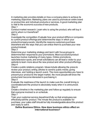 A marketing plan provides details on how a company plans to achieve its 
marketing objectives. Marketing plans are used to promote an entire brand 
or product line and individual products or services. A good marketing plan 
is vital to the economic success of new products. 
Step 1 
Conduct market research. Learn who is using the product, who will buy it 
and to whom is it beneficial? 
Step 2 
Investigate the competition. Evaluate how your product differs or compares 
to current product offerings and determine the ways in which your 
product/company excels. Identify the reasons customers purchase 
elsewhere and the ways that you can entice them to purchase your new 
product instead. 
Step 3 
Determine your marketing strategy and test it with focus groups to 
determine their response to your promotions. Most successful product 
launches involve marketing of many types. Online promotions, 
radio/television spots, and email solicitations can all lead a visitor to your 
website to learn more about the new product and other product offerings. 
Step 4 
Create a public relations program. Ideas include allowing the press to 
review your product, writing articles to send to public media, giving 
interviews, and holding a launch event. The more opportunities you have to 
present your product to the target market, the more people will know the 
product and become interested in purchasing it. 
Step 5 
Evaluate the readiness of the launch to make sure the overall timing is 
coordinated and the product is absolutely ready when it is announced. 
Step 6 
Create a timeline in the marketing plan and follow up regularly to ensure 
that everyone involved is on schedule. 
Step 7 
Train your customer service department fully so that employees can 
effectively sell the product. The minute the product is available for 
purchase, your sales staff should be fully knowledgeable about the product 
and ready to sell it. 
Define Business Ethics. How does business ethics affect on 
international business? 
 