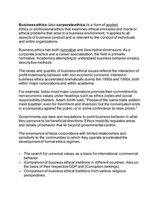 Business ethics (also corporate ethics) is a form of applied 
ethics or professional ethics that examines ethical principles and moral or 
ethical problems that arise in a business environment. It applies to all 
aspects of business conduct and is relevant to the conduct of individuals 
and entire organizations. 
Business ethics has both normative and descriptive dimensions. As a 
corporate practice and a career specialization, the field is primarily 
normative. Academics attempting to understand business behavior employ 
descriptive methods. 
The range and quantity of business ethical issues reflects the interaction of 
profit-maximizing behavior with non-economic concerns. Interest in 
business ethics accelerated dramatically during the 1980s and 1990s, both 
within major corporations and within academia. 
For example, today most major corporations promote their commitment to 
non-economic values under headings such as ethics codes and social 
responsibility charters. Adam Smith said, "People of the same trade seldom 
meet together, even for merriment and diversion, but the conversation ends 
in a conspiracy against the public, or in some contrivance to raise prices." 
Governments use laws and regulations to point business behavior in what 
they perceive to be beneficial directions. Ethics implicitly regulates areas 
and details of behavior that lie beyond governmental control. 
The emergence of large corporations with limited relationships and 
sensitivity to the communities in which they operate accelerated the 
development of formal ethics regimes. 
 The search for universal values as a basis for international commercial 
behavior. 
 Comparison of business ethical traditions in different countries. Also on 
the basis of their respective GDP and [Corruption rankings]. 
 Comparison of business ethical traditions from various religious 
perspectives. 
 