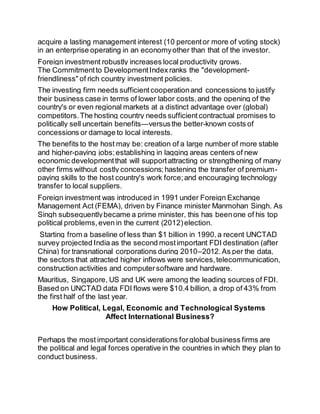 acquire a lasting management interest (10 percent or more of voting stock) 
in an enterprise operating in an economy other than that of the investor. 
Foreign investment robustly increases local productivity grows. 
The Commitment to Development Index ranks the "development-friendliness" 
of rich country investment policies. 
The investing firm needs sufficient cooperation and concessions to justify 
their business case in terms of lower labor costs, and the opening of the 
country's or even regional markets at a distinct advantage over (global) 
competitors. The hosting country needs sufficient contractual promises to 
politically sell uncertain benefits—versus the better-known costs of 
concessions or damage to local interests. 
The benefits to the host may be: creation of a large number of more stable 
and higher-paying jobs; establishing in lagging areas centers of new 
economic development that will support attracting or strengthening of many 
other firms without costly concessions; hastening the transfer of premium-paying 
skills to the host country's work force; and encouraging technology 
transfer to local suppliers. 
Foreign investment was introduced in 1991 under Foreign Exchange 
Management Act (FEMA), driven by Finance minister Manmohan Singh. As 
Singh subsequently became a prime minister, this has been one of his top 
political problems, even in the current (2012) election. 
Starting from a baseline of less than $1 billion in 1990, a recent UNCTAD 
survey projected India as the second most important FDI destination (after 
China) for transnational corporations during 2010–2012. As per the data, 
the sectors that attracted higher inflows were services, telecommunication, 
construction activities and computer software and hardware. 
Mauritius, Singapore, US and UK were among the leading sources of FDI. 
Based on UNCTAD data FDI flows were $10.4 billion, a drop of 43% from 
the first half of the last year. 
How Political, Legal, Economic and Technological Systems 
Affect International Business? 
Perhaps the most important considerations for global business firms are 
the political and legal forces operative in the countries in which they plan to 
conduct business. 
 