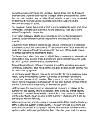 Some foreign governments are unstable, that is, there may be frequent, 
dramatic and unpredictable regime changes and/or political unrest. When 
this occurs industries may be nationalized; private property may be seized 
or destroyed; normal business operations may be suspended, the 
workforce may go on strike. 
For example, during the recent unrest in Venezuela banks were shut down 
for months, workers were on strike, rioting broke out, food stuffs were 
seized from private companies. 
Even within relatively stable governments, as different administrations 
come to power different business regulations and attitudes may be 
adopted. 
Governments of different countries use various techniques to encourage 
and discourage global transactions. When governments favor international 
trade, they create a friendly environment in the form of free trade zones, 
free trade agreements and trading blocs. 
On the contrary, when they want to shield their countries from international 
competition, they institute trade barriers and protectionist measures such 
as tariffs, quotas, even licensing requirements. 
Transactions between different countries around the world create a need 
for money exchange. This need comes into play because each country has 
its own currency system. 
A company usually likes to receive its payment in its home currency. As a 
result, companies need to convert currencies by buying or selling the 
currency of one country to another. This is done by using the exchange 
rate of different available markets such as the spot market, forward market 
and the future market depending on the ultimate goals. 
At this stage, the success of an international company is relative to the 
currency of the country where it operates. If the currency of that country 
is soft which means it is not easily convertible, it may present a problem. 
On the other hand, it can also be a hard currency, which means it can be 
exchanged with no difficulty. 
When approaching a host country, it is essential to determine the tendency 
of the economic system of that country. This can very well determine the 
economic success of a company in that country because some economic 
systems value individual goals better than collective goals and vice versa. 
 