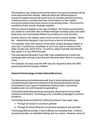This tendency can create environments where one type of business can be 
more welcomed than another. Although there are different types of 
economic systems around the world such as centrally planned economy, 
market economy, countries that lean more toward our free market 
economic systems have been proven to be working better. The economic 
conditions of any country fluctuate regularly. 
One key factor to stability is the rate of inflation. Sometimes governments 
are unable to control the rate of inflation through monetary policy and other 
times they even exacerbate inflation but printing too much currency. 
Another factor is the relative value of one currency versus another. When 
the relationship changes it may cost more or less to do business. 
For example, when the currency of the other country devalues relative to 
your own, it could be an advantage to you if you wish to produce in the 
other country and sell at home. If currency values fluctuate dramatically 
and rapidly it is very difficult to plan. 
The International Monetary Fund (IMF) was established to monitor the 
exchange rates among currencies and intervene when there is a currency 
crisis. 
For example, we have seen the IMF step into Argentina when the ARS 
(peso) experienced runaway inflation. 
Impact of technology on International Business 
The tremendous technological growth that is being witnessed is made 
possible through extensive programs of technological research being 
conducted by many types of researches working within universities, 
business and non-profit research organizations. 
Technological developments are strong and all pervasive forces of the 
business environment. Technology is the scientific knowledge to practical 
problems. 
Technology feeds on itself and it affects business in two major ways- 
1. Through its impact on society in general 
2. Through its direct influence on business operations and activities 
Technology affects society. In fact it affects our everyday lives. It affects 
economic growth, our standard of living and our culture. However, some of 
 