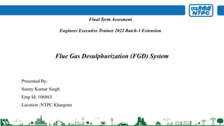 Flue Gas Desulphurization (FGD) System
Presented By:
Sunny Kumar Singh
Emp Id: 106863
Location :NTPC Khargone
Final Term Assesment
Engineer Executive Trainee 2022 Batch-1 Extension
 