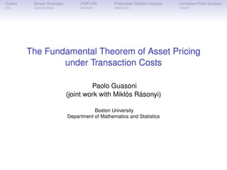Outline    Simple Strategies        (RNFLVR)       Predictable Stieltjes Integrals   Consistent Price Systems




          The Fundamental Theorem of Asset Pricing
                  under Transaction Costs

                                        Paolo Guasoni
                               (joint work with Miklós Rásonyi)

                                          Boston University
                               Department of Mathematics and Statistics
 