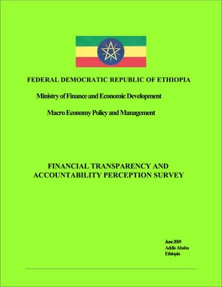 FEDERAL DEMOCRATIC REPUBLIC OF ETHIOPIA

  Ministry of Finance and Economic Development

     Macro Economy Policy and Management




    FINANCIAL TRANSPARENCY AND
 ACCOUNTABILITY PERCEPTION SURVEY




                                                 June2009
                                                 Addis Ababa
                                                 Ethiopia
 