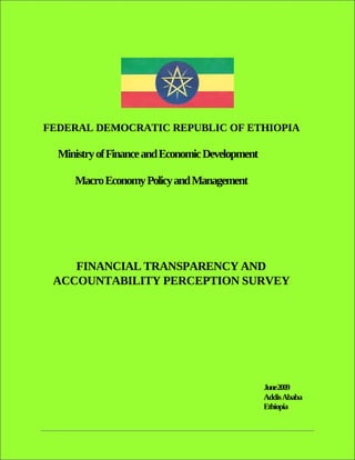 FEDERAL DEMOCRATIC REPUBLIC OF ETHIOPIA

  Ministry of Finance and Economic Development

     Macro Economy Policy and Management




    FINANCIAL TRANSPARENCY AND
 ACCOUNTABILITY PERCEPTION SURVEY




                                                 June2009
                                                 Addis Ababa
                                                 Ethiopia
 