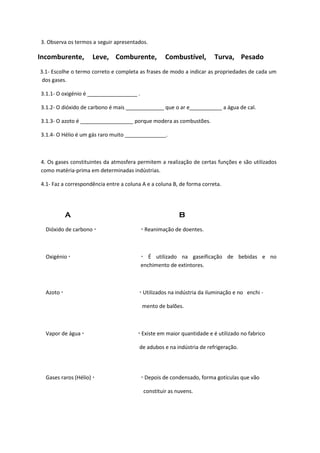3. Observa os termos a seguir apresentados.
Incomburente, Leve, Comburente, Combustível, Turva, Pesado
3.1- Escolhe o termo correto e completa as frases de modo a indicar as propriedades de cada um
dos gases.
3.1.1- O oxigénio é _________________ .
3.1.2- O dióxido de carbono é mais _____________ que o ar e___________ a água de cal.
3.1.3- O azoto é __________________ porque modera as combustões.
3.1.4- O Hélio é um gás raro muito ______________.
4. Os gases constituintes da atmosfera permitem a realização de certas funções e são utilizados
como matéria-prima em determinadas indústrias.
4.1- Faz a correspondência entre a coluna A e a coluna B, de forma correta.
A B
Dióxido de carbono   Reanimação de doentes.
Oxigénio   É utilizado na gaseificação de bebidas e no
enchimento de extintores.
Azoto   Utilizados na indústria da iluminação e no enchi -
mento de balões.
Vapor de água   Existe em maior quantidade e é utilizado no fabrico
de adubos e na indústria de refrigeração.
Gases raros (Hélio)   Depois de condensado, forma gotículas que vão
constituir as nuvens.
 