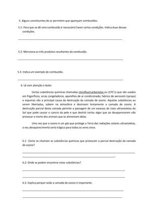 5. Alguns constituintes do ar permitem que apareçam combustões.
5.1- Para que se dê uma combustão é necessário haver certas condições. Indica duas dessas
condições.
________________________________________________________________________
5.2- Menciona os três produtos resultantes da combustão.
_________________________________________________________________________
5.3- Indica um exemplo de combustão.
_________________________________________________________________________
6. Lê com atenção o texto:
Certas substâncias químicas chamadas clorofluorcarbonetos ou (CFC’s) que são usados
em frigoríficos, arcas congeladoras, aparelhos de ar condicionado, fabrico de aerossóis (sprays)
e espumas são a principal causa da destruição da camada de ozono. Aquelas substâncias ao
serem libertadas, sobem na atmosfera e destroem lentamente a camada de ozono. A
destruição parcial desta camada permite a passagem de um excesso de raios ultravioletas do
Sol que pode causar o cancro da pele e que destrói certas algas que ao desaparecerem vão
provocar a morte dos animais que se alimentam delas.
Uma vez que o ozono é um gás que protege a Terra das radiações solares ultravioletas,
o seu desaparecimento seria trágico para todos os seres vivos.
6.1- Como se chamam as substâncias químicas que provocam a parcial destruição da camada
de ozono?
______________________________________________________________________________
________________________________________________________________.
6.2- Onde se podem encontrar estas substâncias?
_______________________________________________________________________
_______________________________________________________________________
6.3- Explica porque razão a camada de ozono é importante.
______________________________________________________________________
_____________________________________________________________________
 